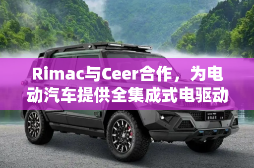Rimac与Ceer合作，为电动汽车提供全集成式电驱动系统,Rimac与Ceer合作 将为其电动汽车供应全集成式电驱动系统