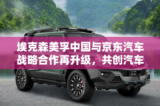 埃克森美孚中国与京东汽车战略合作再升级，共创汽车后市场新篇章,埃克森美孚中国与京东汽车战略合作再升级