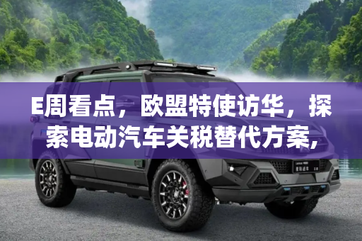 E周看点，欧盟特使访华，探索电动汽车关税替代方案,E周看点 | 欧盟将派特使前往中国探索电动汽车关税替代方案