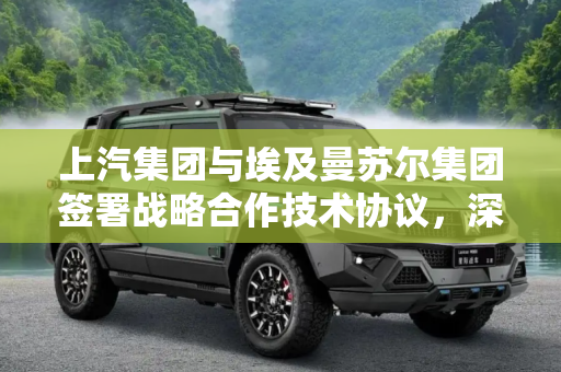 上汽集团与埃及曼苏尔集团签署战略合作技术协议，深化中埃汽车产业合作,上汽集团与埃及曼苏尔集团签署战略合作技术协议