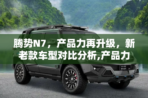 腾势N7，产品力再升级，新老款车型对比分析,产品力再升级 腾势N7新老款车型对比