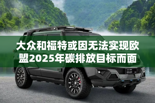大众和福特或因无法实现欧盟2025年碳排放目标而面临罚款,大众和福特或因无法实现欧盟2025年碳排放目标而面临罚款