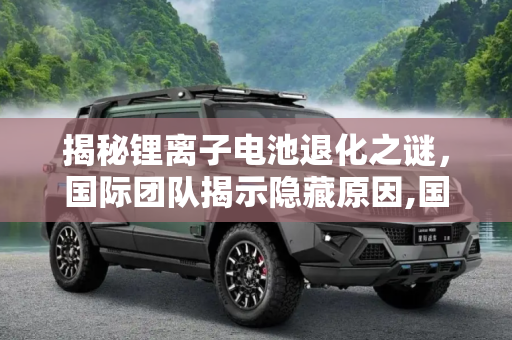 揭秘锂离子电池退化之谜，国际团队揭示隐藏原因,国际团队发现锂离子电池退化的隐藏原因