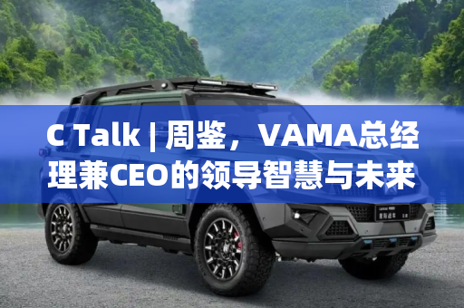 C Talk | 周鉴，VAMA总经理兼CEO的领导智慧与未来展望,C Talk | VAMA总经理兼CEO周鉴