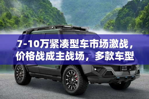 7-10万紧凑型车市场激战，价格战成主战场，多款车型降价促销,价格战主战场！多款7-10万紧凑型车降价