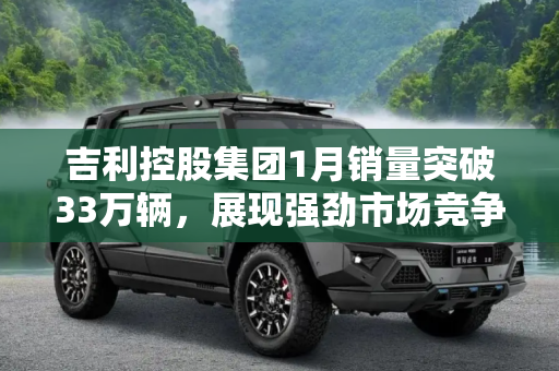 吉利控股集团1月销量突破33万辆，展现强劲市场竞争力,吉利控股集团1月总销量超33万辆