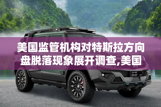 美国监管机构对特斯拉方向盘脱落现象展开调查,美国对特斯拉方向盘脱落现象展开调查