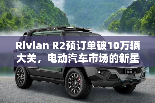 Rivian R2预订单破10万辆大关，电动汽车市场的新星,Rivian R2预订单破10万辆大关