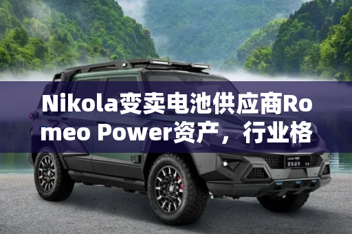 Nikola变卖电池供应商Romeo Power资产，行业格局或将重塑,Nikola将变卖电池供应商Romeo Power资产
