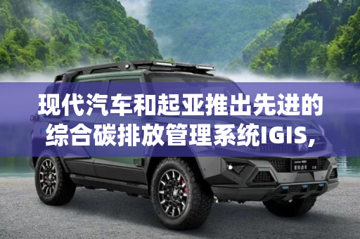 现代汽车和起亚推出先进的综合碳排放管理系统IGIS,现代汽车和起亚推出先进的综合碳排放管理系统IGIS