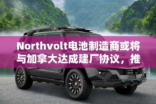 Northvolt电池制造商或将与加拿大达成建厂协议，推动绿色能源发展,电池制造商Northvolt或将达成加拿大建厂协议