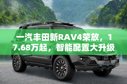 一汽丰田新RAV4荣放，17.68万起，智能配置大升级,一汽丰田新RAV4荣放17.68万起 智能配置大升级