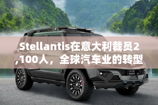 Stellantis在意大利裁员2,100人，全球汽车业的转型与挑战,Stellantis将于年底前在意大利裁员2,100人