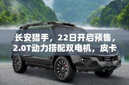 长安猎手，22日开启预售，2.0T动力搭配双电机，皮卡新势力来袭,长安猎手将22日开启预售 皮卡搭2.0T还有双电机