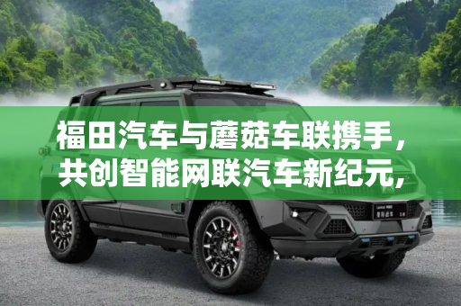 福田汽车与蘑菇车联携手，共创智能网联汽车新纪元,福田汽车与蘑菇车联签约