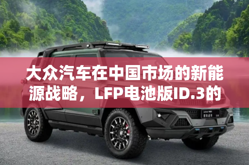 大众汽车在中国市场的新能源战略，LFP电池版ID.3的推出,大众将在中国推出LFP电池版ID.3