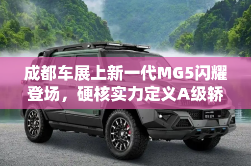 成都车展上新一代MG5闪耀登场，硬核实力定义A级轿跑天花板,成都车展新一代MG5正式亮相 硬核实力演绎“A级轿跑天花板”