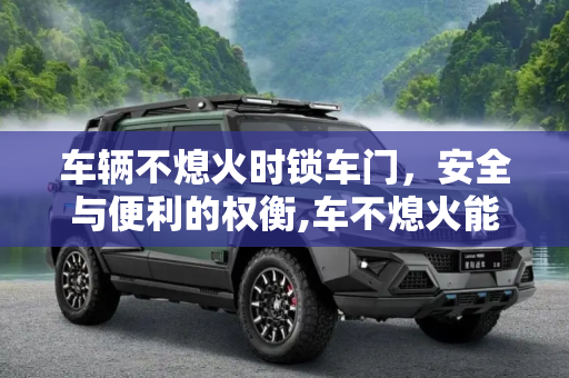 车辆不熄火时锁车门，安全与便利的权衡,车不熄火能锁车门吗