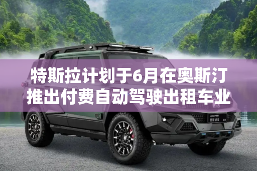 特斯拉计划于6月在奥斯汀推出付费自动驾驶出租车业务