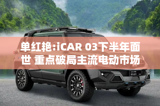 单红艳:iCAR 03下半年面世 重点破局主流电动市场