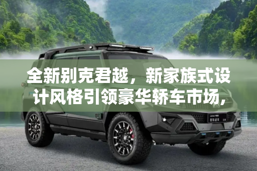 全新别克君越，新家族式设计风格引领豪华轿车市场,新家族式设计风格 全新别克君越今日上市
