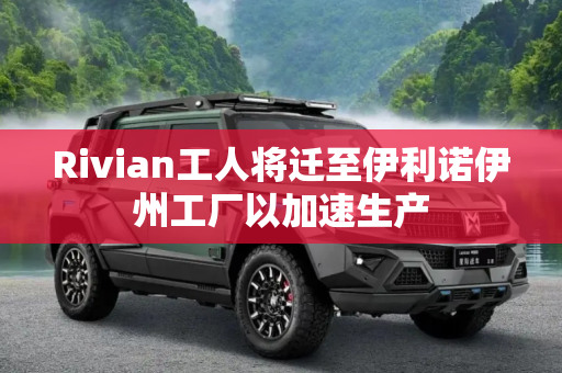 Rivian工人将迁至伊利诺伊州工厂以加速生产