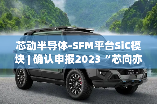 芯动半导体-SFM平台SiC模块 | 确认申报2023“芯向亦庄”汽车芯片大赛