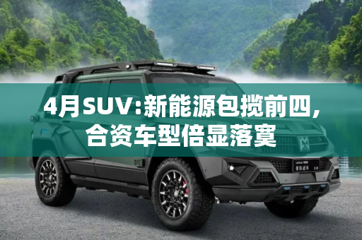 4月SUV:新能源包揽前四,合资车型倍显落寞