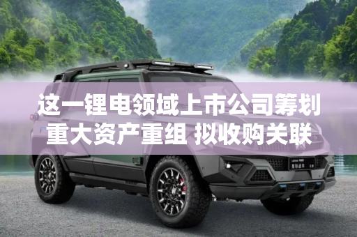 这一锂电领域上市公司筹划重大资产重组 拟收购关联方资产