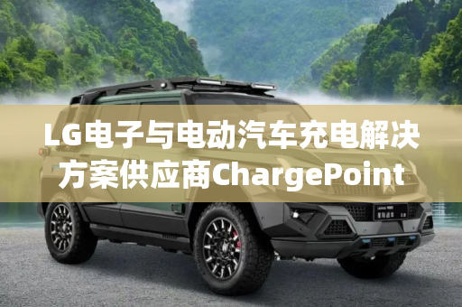 LG电子与电动汽车充电解决方案供应商ChargePoint达成合作