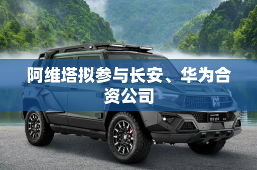 阿维塔拟参与长安、华为合资公司