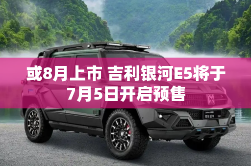 或8月上市 吉利银河E5将于7月5日开启预售
