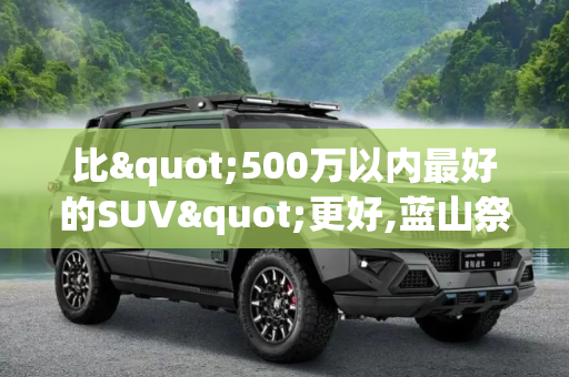 比"500万以内最好的SUV"更好,蓝山祭出两大"杀招"
