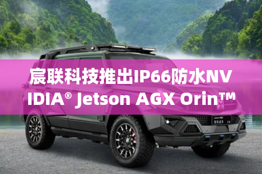 宸联科技推出IP66防水NVIDIA® Jetson AGX Orin™计算机 适用于越野车和路边边缘AI应用