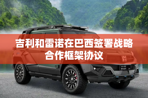 吉利和雷诺在巴西签署战略合作框架协议