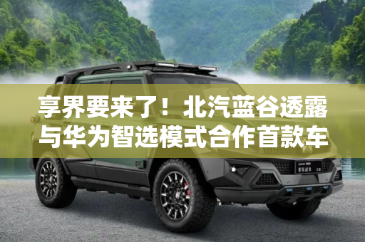 享界要来了！北汽蓝谷透露与华为智选模式合作首款车型