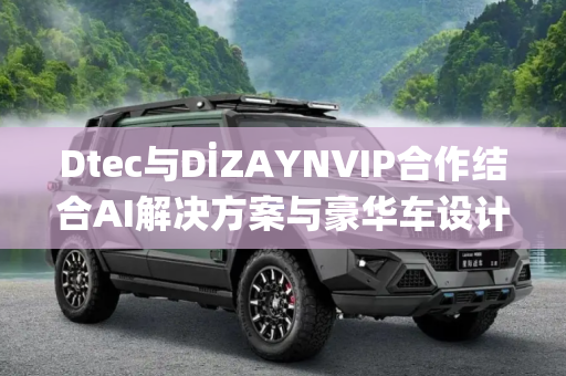 Dtec与DİZAYNVIP合作结合AI解决方案与豪华车设计 变革智能移动出行