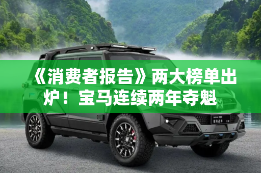 《消费者报告》两大榜单出炉！宝马连续两年夺魁