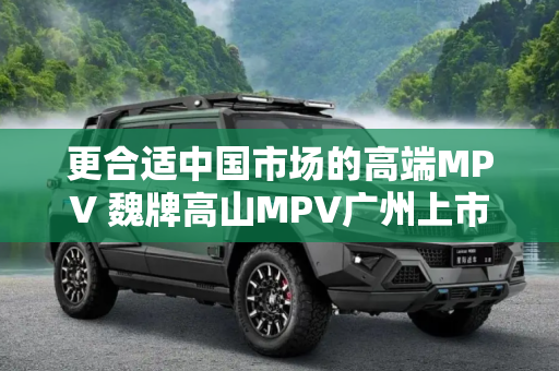 更合适中国市场的高端MPV 魏牌高山MPV广州上市