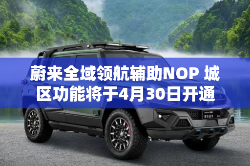 蔚来全域领航辅助NOP 城区功能将于4月30日开通