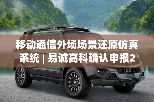 移动通信外场场景还原仿真系统 | 易诚高科确认申报2024金辑奖·最具成长价值奖