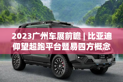 2023广州车展前瞻 | 比亚迪仰望超跑平台暨易四方概念车将亮相