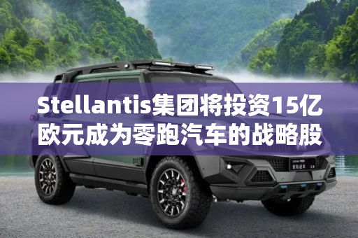 Stellantis集团将投资15亿欧元成为零跑汽车的战略股东