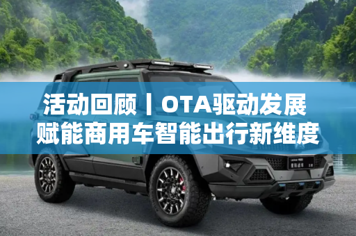 活动回顾丨OTA驱动发展 赋能商用车智能出行新维度