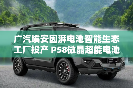 广汽埃安因湃电池智能生态工厂投产 P58微晶超能电池下线
