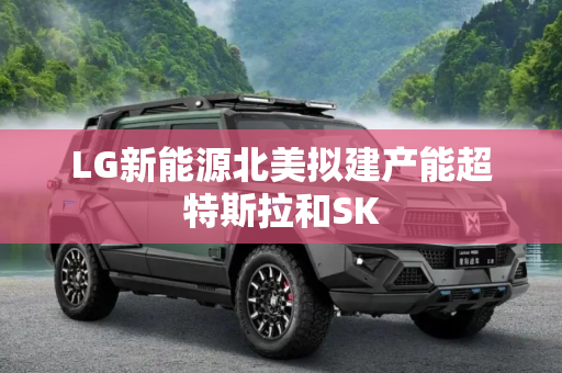 LG新能源北美拟建产能超特斯拉和SK