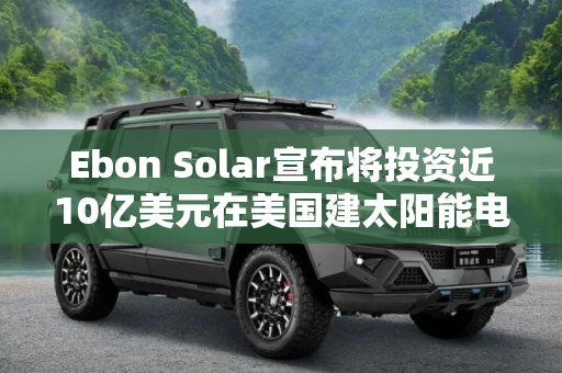 Ebon Solar宣布将投资近10亿美元在美国建太阳能电池厂