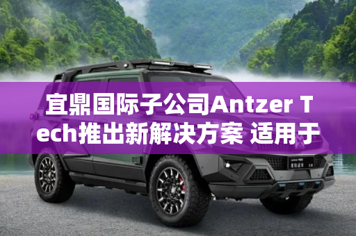 宜鼎国际子公司Antzer Tech推出新解决方案 适用于自动驾驶等领域