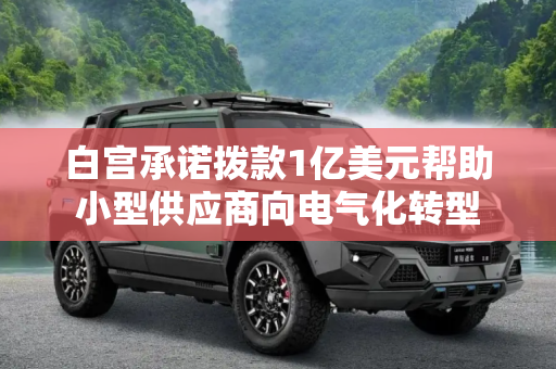 白宫承诺拨款1亿美元帮助小型供应商向电气化转型