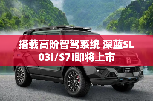 搭载高阶智驾系统 深蓝SL03i/S7i即将上市